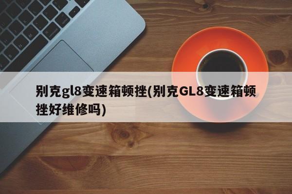 别克gl8变速箱顿挫(别克GL8变速箱顿挫好维修吗)