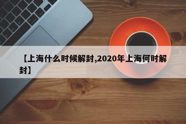 【上海什么时候解封,2020年上海何时解封】