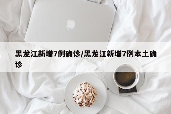 黑龙江新增7例确诊/黑龙江新增7例本土确诊