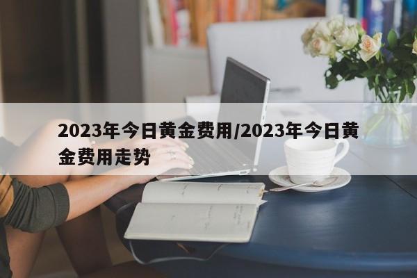 2023年今日黄金费用/2023年今日黄金费用走势