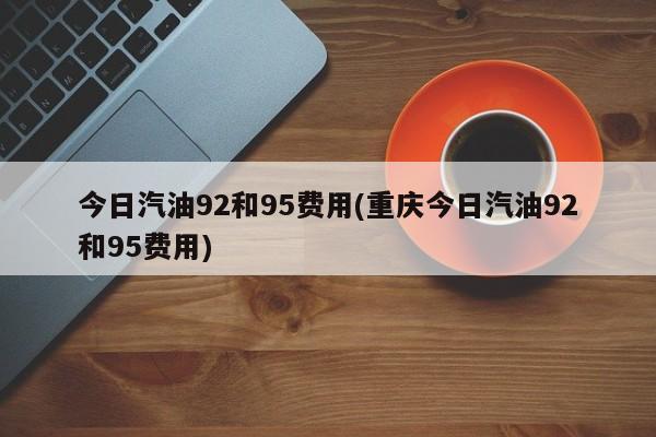 今日汽油92和95费用(重庆今日汽油92和95费用)