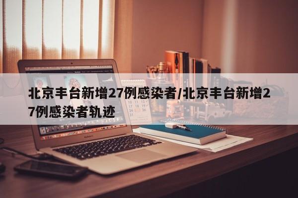 北京丰台新增27例感染者/北京丰台新增27例感染者轨迹