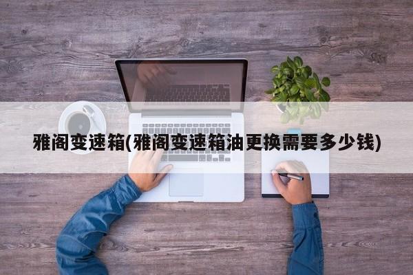 雅阁变速箱(雅阁变速箱油更换需要多少钱)