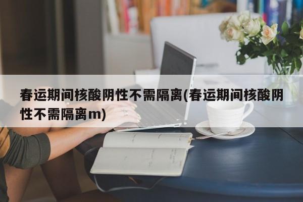 春运期间核酸阴性不需隔离(春运期间核酸阴性不需隔离m)