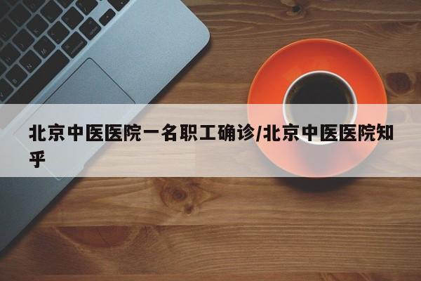 北京中医医院一名职工确诊/北京中医医院知乎