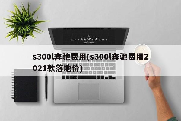 s300l奔驰费用(s300l奔驰费用2021款落地价)