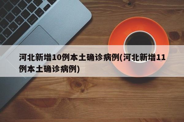 河北新增10例本土确诊病例(河北新增11例本土确诊病例)