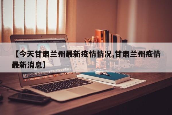【今天甘肃兰州最新疫情情况,甘肃兰州疫情最新消息】