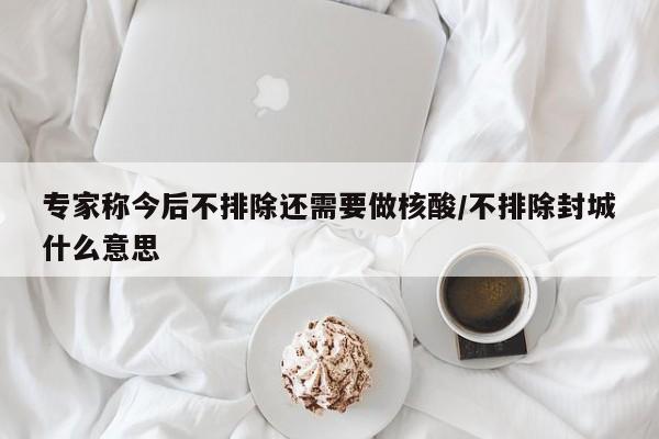 专家称今后不排除还需要做核酸/不排除封城什么意思