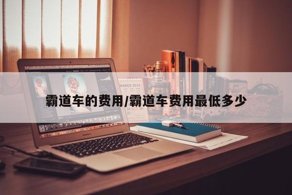 霸道车的费用/霸道车费用最低多少