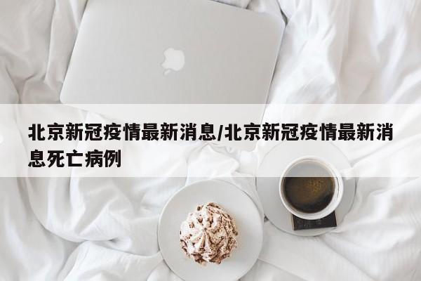 北京新冠疫情最新消息/北京新冠疫情最新消息死亡病例
