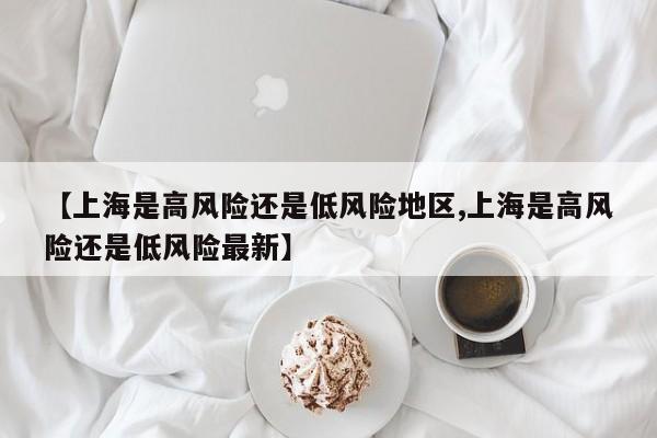 【上海是高风险还是低风险地区,上海是高风险还是低风险最新】