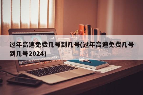 过年高速免费几号到几号(过年高速免费几号到几号2024)