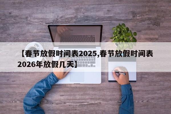 【春节放假时间表2025,春节放假时间表2026年放假几天】