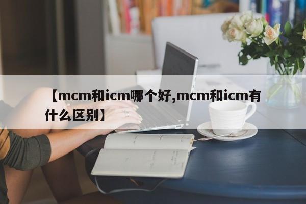 【mcm和icm哪个好,mcm和icm有什么区别】