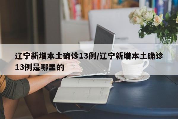 辽宁新增本土确诊13例/辽宁新增本土确诊13例是哪里的
