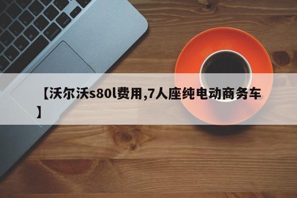 【沃尔沃s80l费用,7人座纯电动商务车】