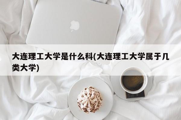 大连理工大学是什么科(大连理工大学属于几类大学)