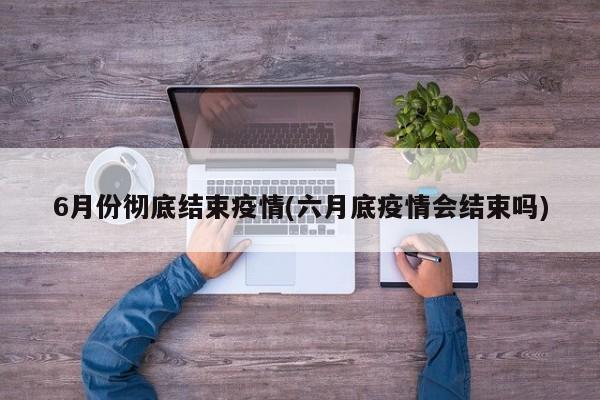 6月份彻底结束疫情(六月底疫情会结束吗)