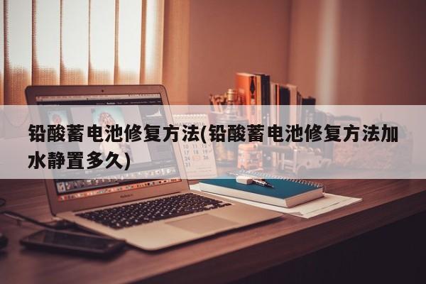 铅酸蓄电池修复方法(铅酸蓄电池修复方法加水静置多久)