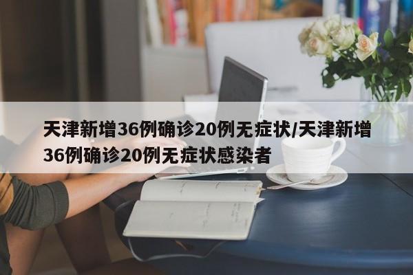 天津新增36例确诊20例无症状/天津新增36例确诊20例无症状感染者