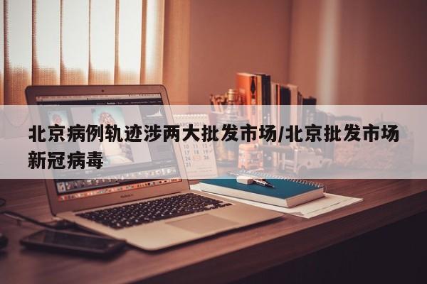 北京病例轨迹涉两大批发市场/北京批发市场新冠病毒