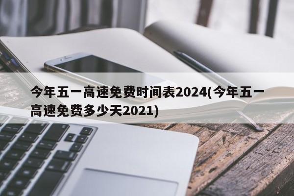 今年五一高速免费时间表2024(今年五一高速免费多少天2021)
