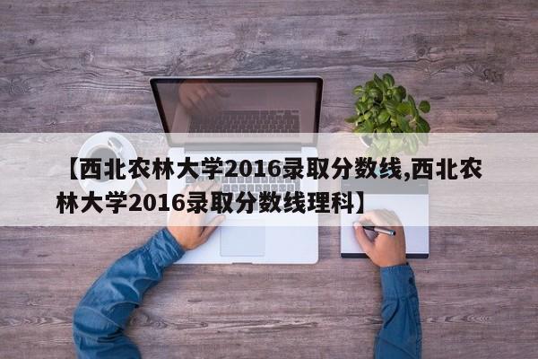 【西北农林大学2016录取分数线,西北农林大学2016录取分数线理科】