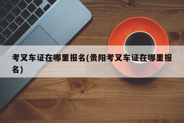 考叉车证在哪里报名(贵阳考叉车证在哪里报名)