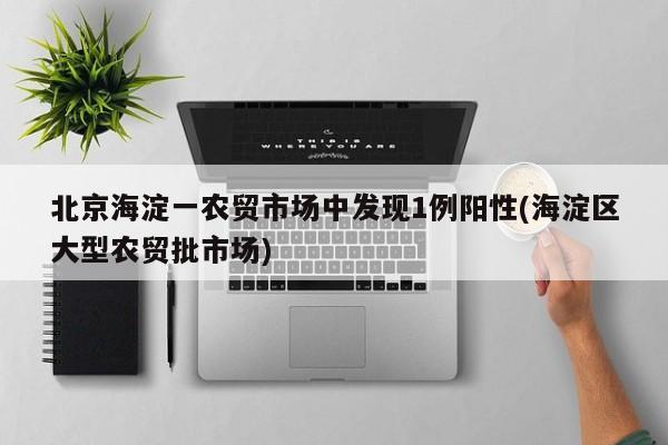 北京海淀一农贸市场中发现1例阳性(海淀区大型农贸批市场)