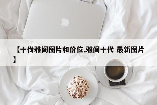 【十伐雅阁图片和价位,雅阁十代 最新图片】