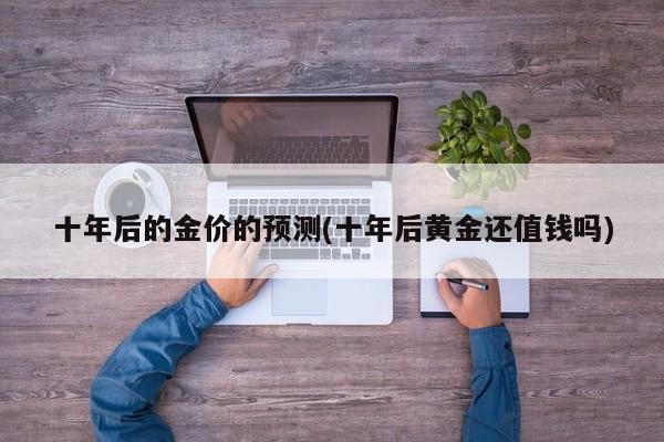 十年后的金价的预测(十年后黄金还值钱吗)