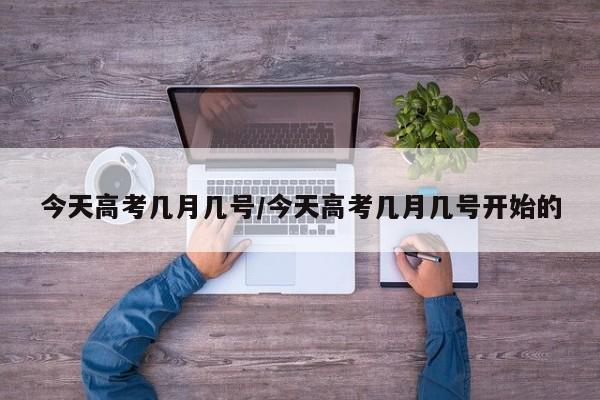 今天高考几月几号/今天高考几月几号开始的