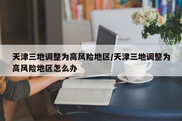 天津三地调整为高风险地区/天津三地调整为高风险地区怎么办