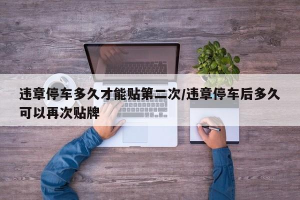 违章停车多久才能贴第二次/违章停车后多久可以再次贴牌