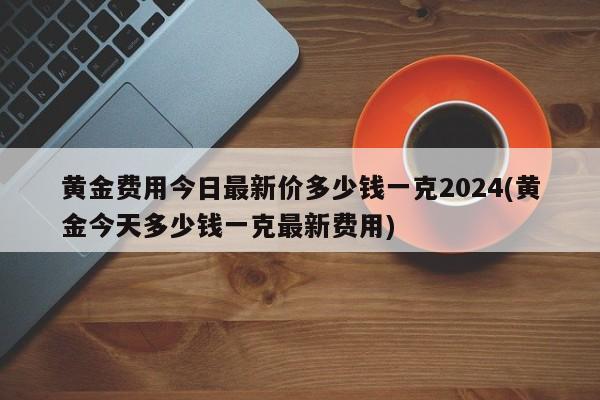 黄金费用今日最新价多少钱一克2024(黄金今天多少钱一克最新费用)