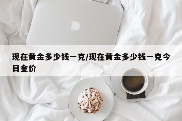 现在黄金多少钱一克/现在黄金多少钱一克今日金价