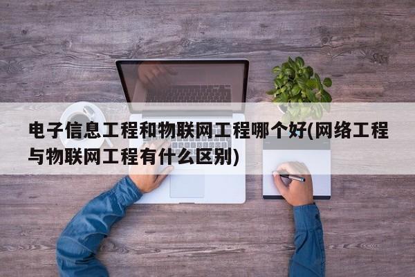 电子信息工程和物联网工程哪个好(网络工程与物联网工程有什么区别)