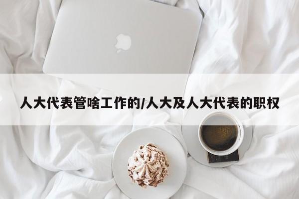 人大代表管啥工作的/人大及人大代表的职权