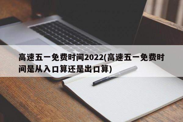 高速五一免费时间2022(高速五一免费时间是从入口算还是出口算)