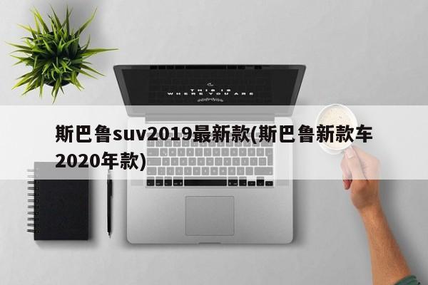 斯巴鲁suv2019最新款(斯巴鲁新款车2020年款)
