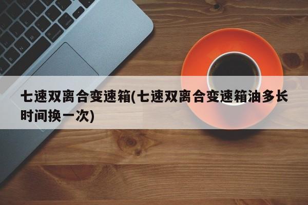 七速双离合变速箱(七速双离合变速箱油多长时间换一次)