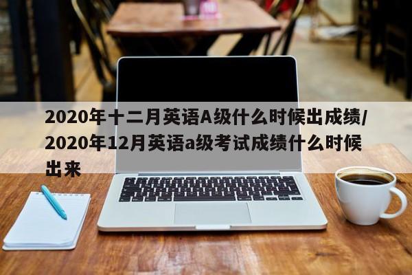 2020年十二月英语A级什么时候出成绩/2020年12月英语a级考试成绩什么时候出来