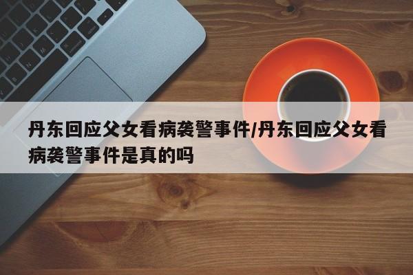 丹东回应父女看病袭警事件/丹东回应父女看病袭警事件是真的吗