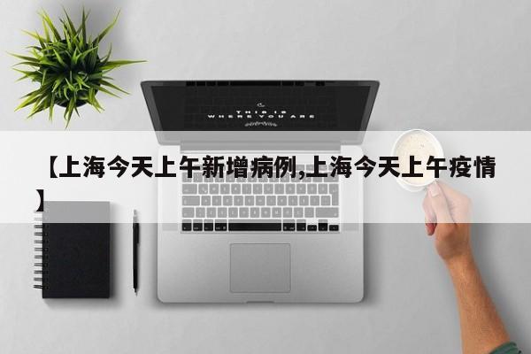 【上海今天上午新增病例,上海今天上午疫情】