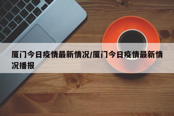 厦门今日疫情最新情况/厦门今日疫情最新情况播报