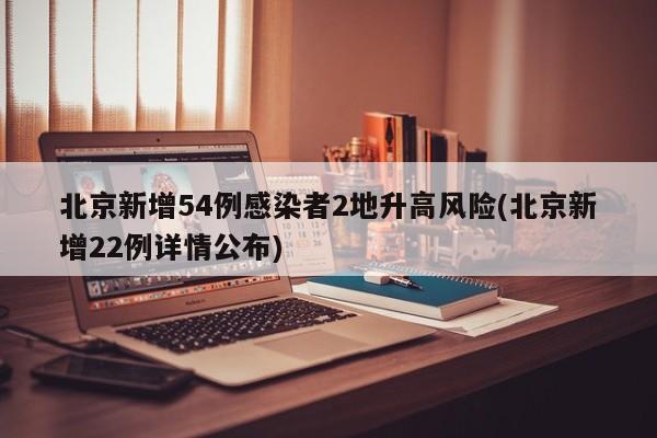 北京新增54例感染者2地升高风险(北京新增22例详情公布)