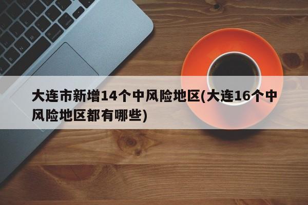 大连市新增14个中风险地区(大连16个中风险地区都有哪些)