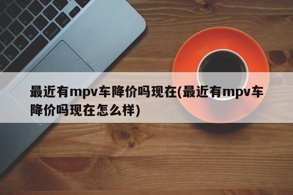 最近有mpv车降价吗现在(最近有mpv车降价吗现在怎么样)