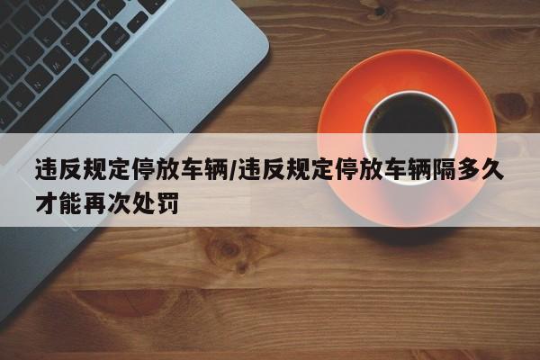 违反规定停放车辆/违反规定停放车辆隔多久才能再次处罚